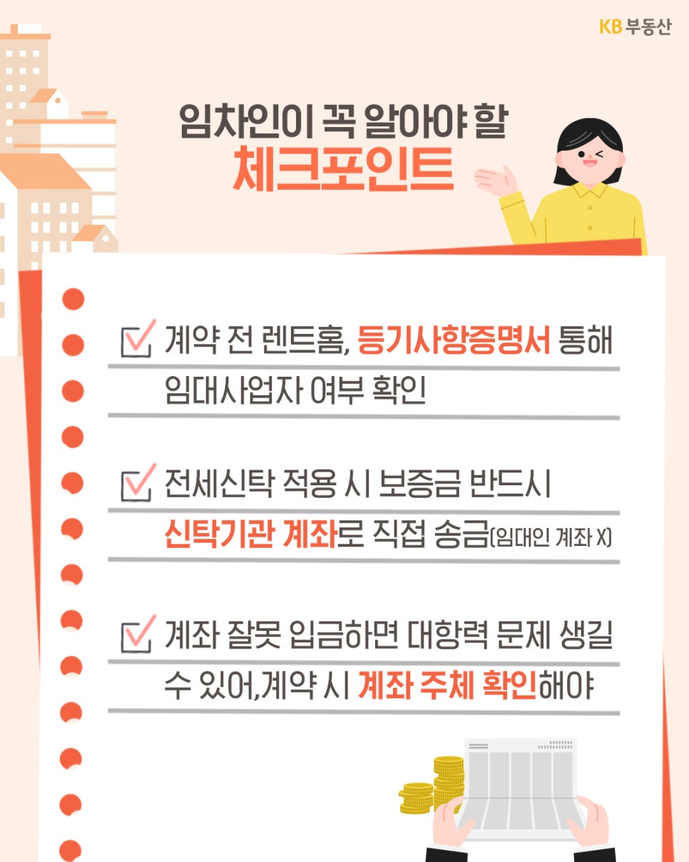  '임차인이 꼭 알아야 할 체크포인트'를 세 가지 핵심사항으로 정리하여  안내하고 있습니다. 첫째, '계약 전 렌트 홈이나 등기사항 증명서'를 통해  '임대인이 임대 사업자인지 반드시 확인'해야 합니다.  둘째, '전세 신탁 적용 시 보증금은 임대인 계좌가 아닌 신탁기관 계좌로  직접 송금'해야 합니다. 셋째, '계좌를 잘못 입금할 경우 대항력 문제가  발생'할 수 있으므로 계약 시 반드시 계좌 주체를 확인할 것을 강조하고  있습니다. 하단에는 통장과 동전 일러스트를  배치해 금전 거래의 중요성을 시각적으로 전달합니다.