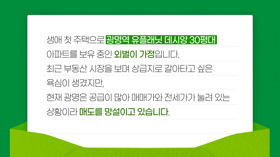 생애 첫 주택으로 광명역 유플래닛 데시앙 30평대 아파트를 보유 중인 '외벌이' 가정입니다. 최근 '부동산 시장'을 보며 '상급지'로 갈아타고 싶은 욕심이 생겼지만, 현재 광명은 공급이 많아 매매가와 전세가가 눌려 있는 상황이라 매도를 망설이고 있습니다라는 사연을 편지형식으로 구성했다.