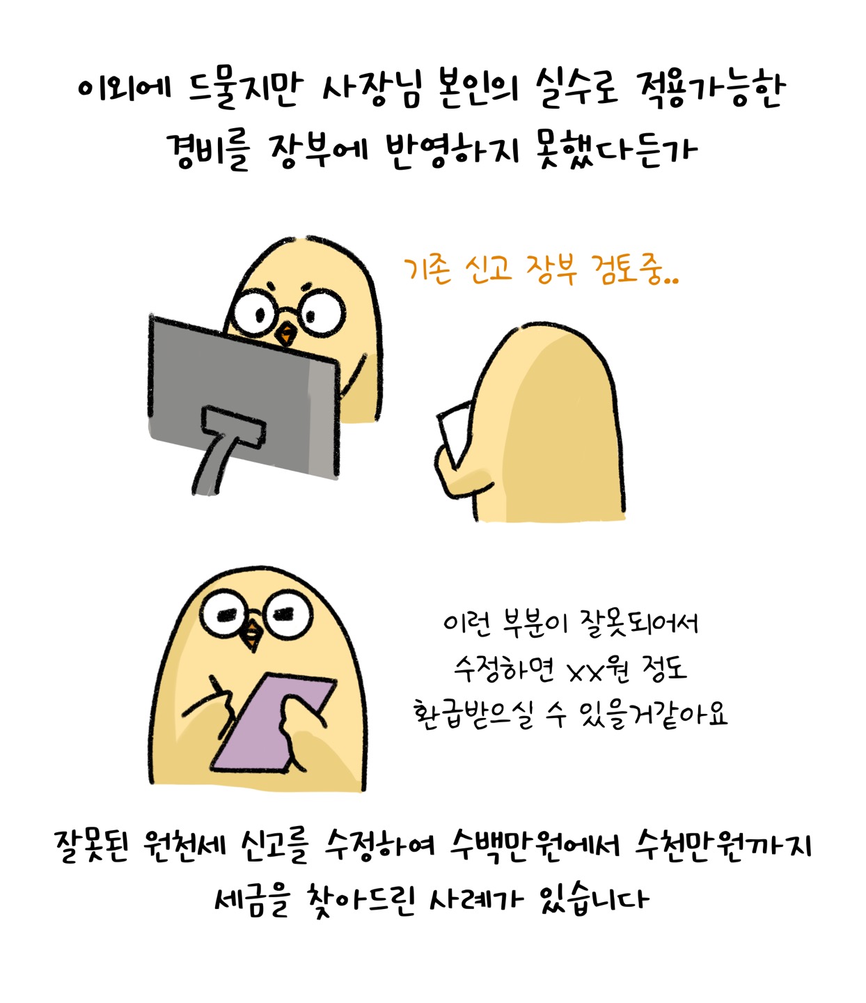 이외에 드물지만 사장님 본인의 실수로 적용가능한 경비를 장부에 반영하지 못했다든가, 잘못된 원천세 신고를 수정하여 수백만원에서 수천만원까지 세금을 찾은 사례가 있어요.