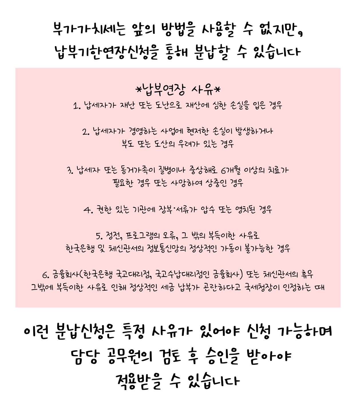 '부가가치세'는 앞의 방법을 사용할 수 없지만, '납부기한연장신청'을 통해 분납할 수 있습니다. 납부연장 사유 1. 납세자가 재난 또는 도난으로 재산에 심한 손실을 입은 경우 2. 납세자가 경영하는 사업에 현저한 손실이 발생하거나 부도 또는 도산의 우려가 있는 경우 3. 납세자 또는 동거가족이 질병이나 중상해로 6개월 이상의 치료가 필요한 경우 또는 사망하여 상중인 경우 4. 권한 있는 기관에 장부, 서류가 압수 또는 영치된 경우 5. 정전, 프로그램의 오류, 그 밖의 부득이한 사유로 한국은행 및 체신관서의 정보통신망의 정상적인 가동이 불가능한 경우 6. 금융회사(한국은행 국고대리점, 국고수납대리점인 금융회사) 또는 체신관서의 휴무 그 밖에 부득이한 사유로 인해 정상적인 세금 납부가 곤란하다고 국세청장이 인정하는 때. 이런 분납신청은 특정 사유가 있어야 신청 가능하며 담당 공무원의 검토후 승인을 받아야 적용받을 수 있습니다.