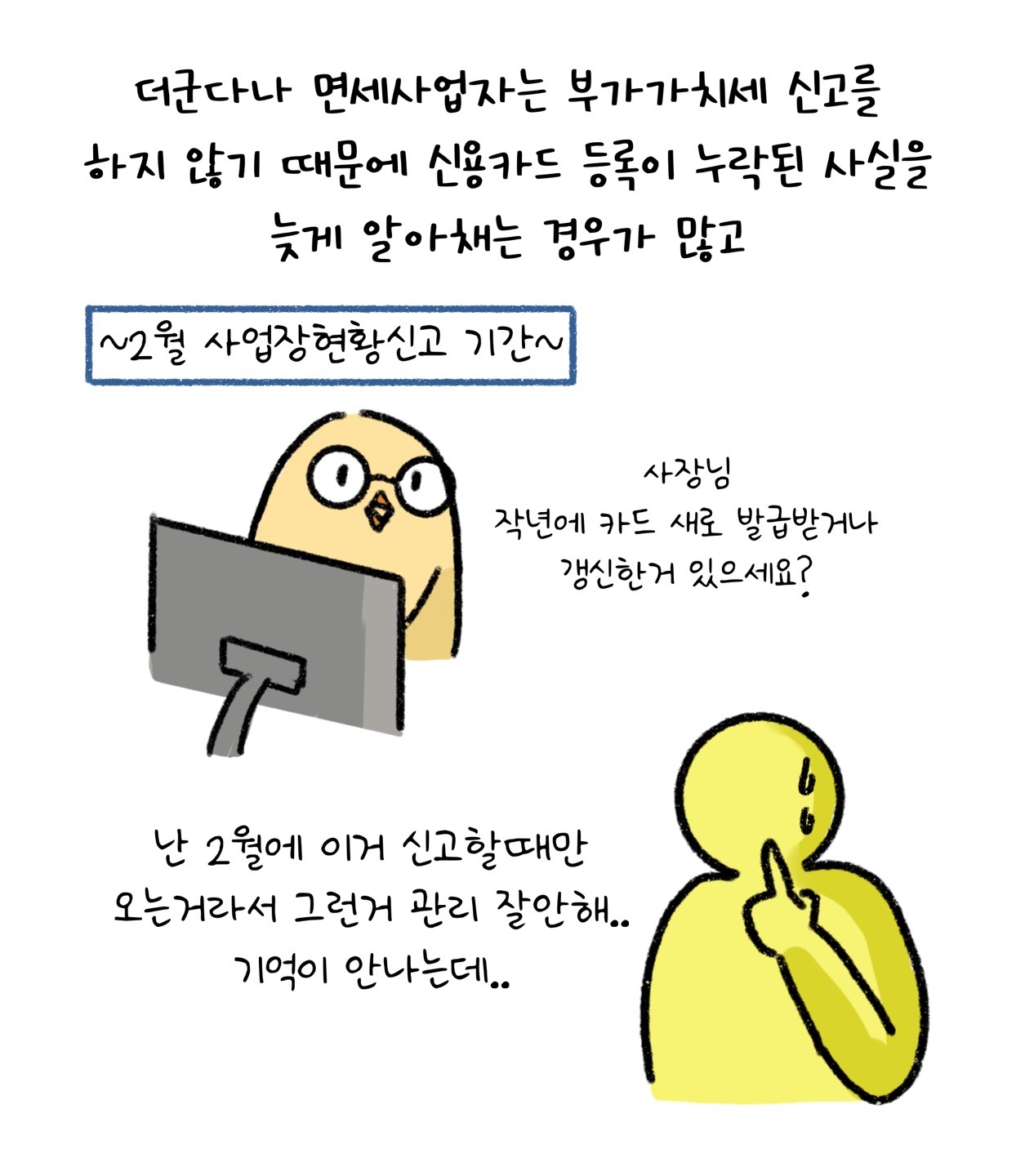 더군다나 '면세사업자'는 '부가가치세 신고'를 하지 않기 때문에 신용카드 등록이 누락된 사실을 늦게 알아채는 경우가 많습니다. 2월 사업장 현황신고 기간 중 병아리 캐릭터가 이렇게 말합니다. "사장님 작년에 카드 새로 발급받거나 갱신한거 있으세요?" 노란색 사람 실루엣이 이렇게 말합니다. "난 2월에 이거 신고할때만 오는거라서 그런거 관리 잘안해.. 기억이 안나는데.."