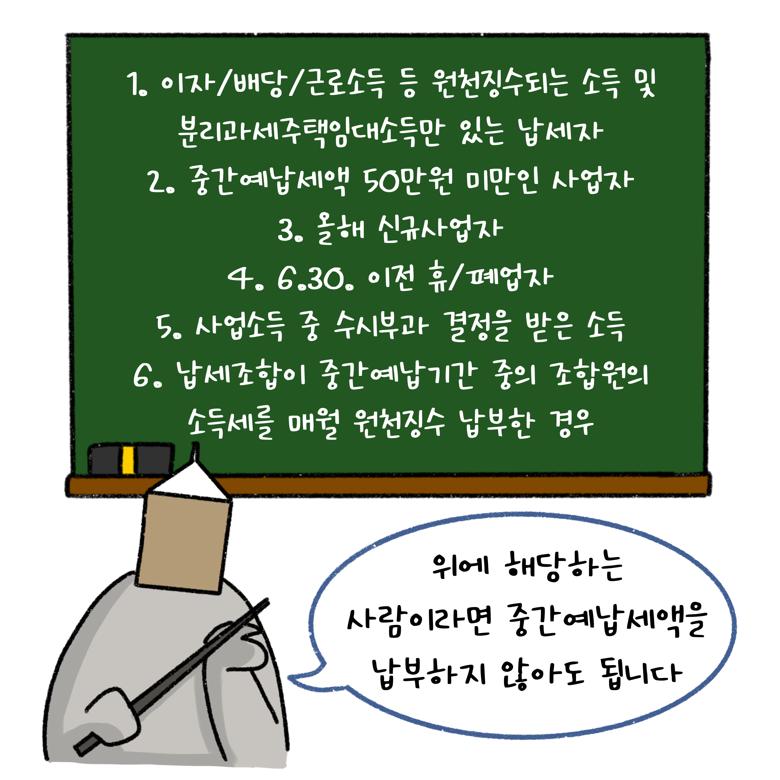 1. 이자/배당/근로소득 등 '원천징수'되는 소득 및 분리과세주택임대소득만 있는 납세자 2. '중간예납세액' 50만원 미만인 사업자 3. 올해 신규사업자 4. 6.30 이전 휴/폐업자 5. 사업소득 중 수시부과 결정을 받은 소득 6. 납세조합이 중간예납기간 중의 조합원의 소득세를 매월 원천징수 납부한 경우  위에 해당하는 사람이라면 중간예납세액을 납부하지 않아도 됩니다.