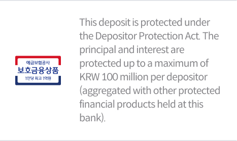 This deposit is protected under the Depositor Protection Act. The principal and interest are protected up to a maximum of KRW 100 million per depositor (aggregated with other protected financial products held at this bank).