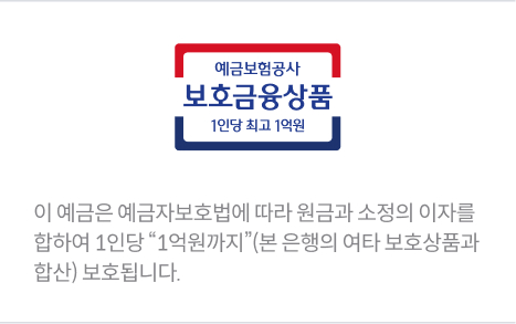 예금보험공사 보호금융상품 1인당 최고 1억원.  이 예금은 예금자보호법에 따라 원금과 소정의 이자를 합하여 1인당 "1억원까지" (본 은행의 여타 보호상품과 합산) 보호됩니다. 